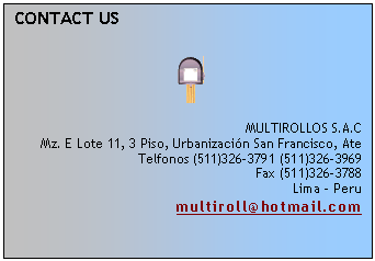 Cuadro de texto: CONTACT US
 
 
 
MULTIROLLOS S.A.C
Mz. E Lote 11, 3 Piso, Urbanizaci�n San Francisco, Ate
Telfonos (511)326-3791 (511)326-3969
Fax (511)326-3788
Lima - Peru
multiroll@hotmail.com
 

