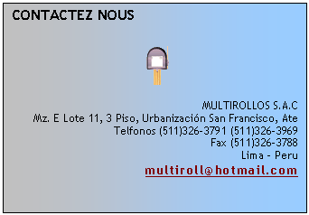 Cuadro de texto: CONTACTEZ NOUS
 
 
 
MULTIROLLOS S.A.C
Mz. E Lote 11, 3 Piso, Urbanizaci�n San Francisco, Ate
Telfonos (511)326-3791 (511)326-3969
Fax (511)326-3788
Lima - Peru
multiroll@hotmail.com
 

