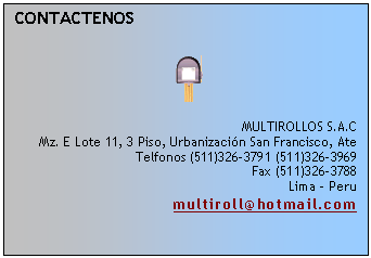 Cuadro de texto: CONTACTENOS

 

MULTIROLLOS S.A.C
Mz. E Lote 11, 3 Piso, Urbanizaci�n San Francisco, Ate
Telfonos (511)326-3791 (511)326-3969
Fax (511)326-3788
Lima - Peru
multiroll@hotmail.com

